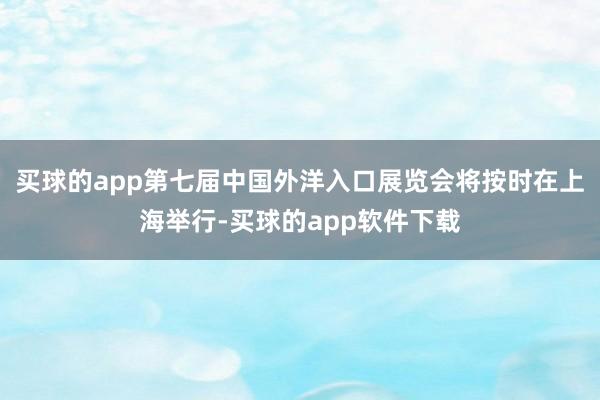 买球的app第七届中国外洋入口展览会将按时在上海举行-买球的app软件下载