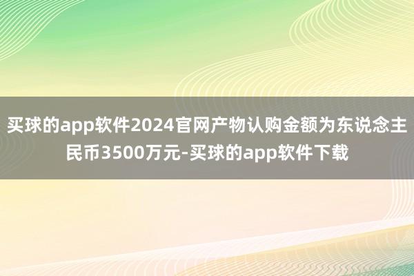 买球的app软件2024官网产物认购金额为东说念主民币3500万元-买球的app软件下载