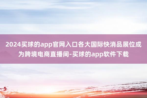 2024买球的app官网入口各大国际快消品展位成为跨境电商直播间-买球的app软件下载