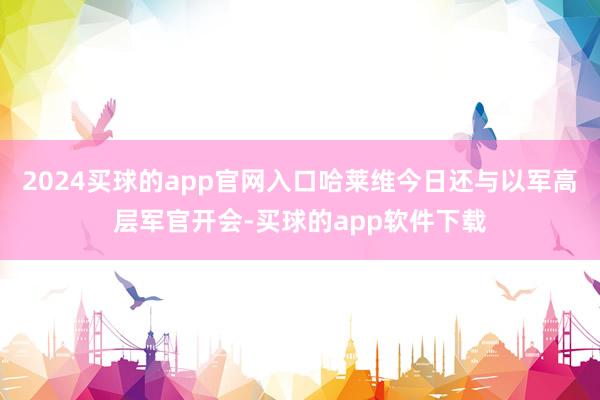 2024买球的app官网入口哈莱维今日还与以军高层军官开会-买球的app软件下载