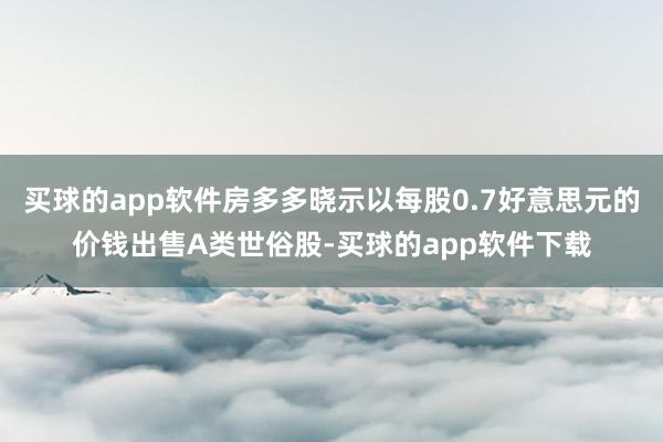 买球的app软件房多多晓示以每股0.7好意思元的价钱出售A类世俗股-买球的app软件下载