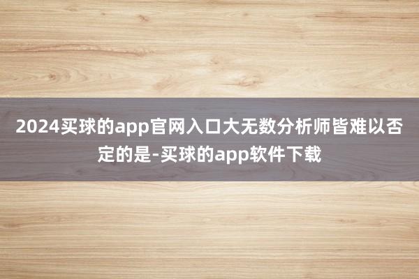 2024买球的app官网入口大无数分析师皆难以否定的是-买球的app软件下载
