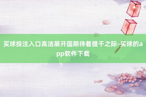 买球投注入口高洁展开国期待着提干之际-买球的app软件下载