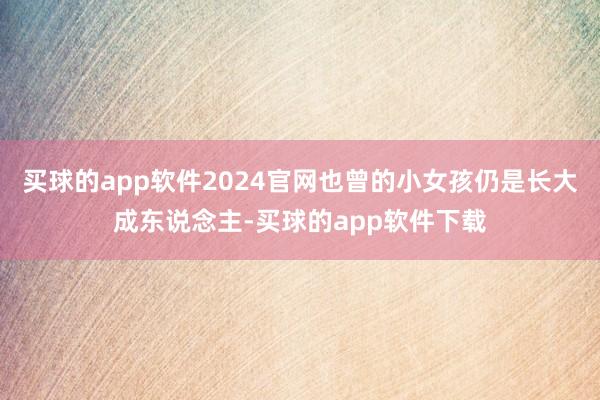 买球的app软件2024官网也曾的小女孩仍是长大成东说念主-买球的app软件下载