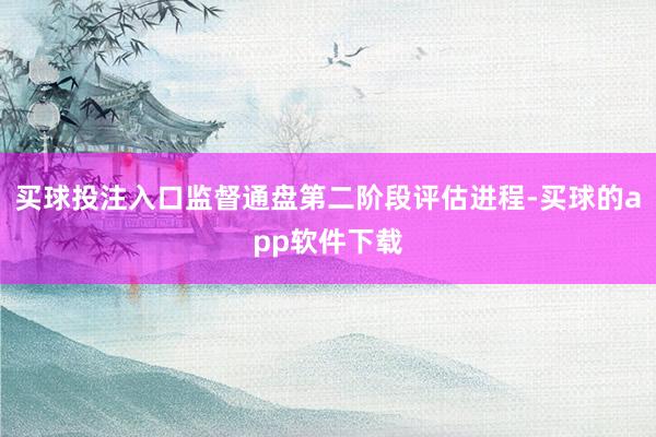 买球投注入口监督通盘第二阶段评估进程-买球的app软件下载