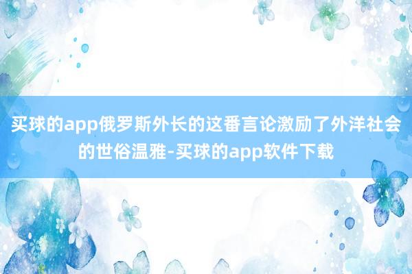 买球的app俄罗斯外长的这番言论激励了外洋社会的世俗温雅-买球的app软件下载
