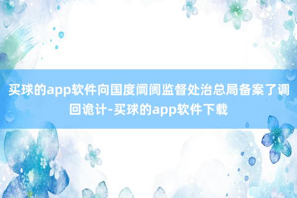 买球的app软件向国度阛阓监督处治总局备案了调回诡计-买球的app软件下载