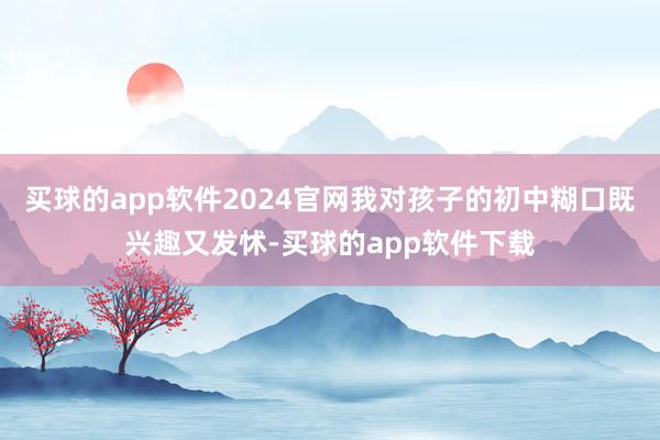 买球的app软件2024官网我对孩子的初中糊口既兴趣又发怵-买球的app软件下载