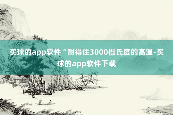 买球的app软件　　“耐得住3000摄氏度的高温-买球的app软件下载