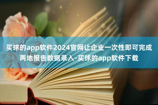 买球的app软件2024官网让企业一次性即可完成两地报告数据录入-买球的app软件下载