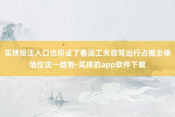 买球投注入口也印证了春运工夫自驾出行占据主体地位这一趋势-买球的app软件下载
