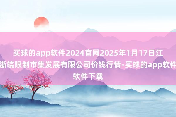 买球的app软件2024官网2025年1月17日江苏苏浙皖限制市集发展有限公司价钱行情-买球的app软件下载
