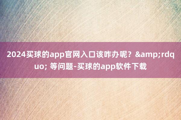2024买球的app官网入口该咋办呢？&rdquo; 等问题-买球的app软件下载