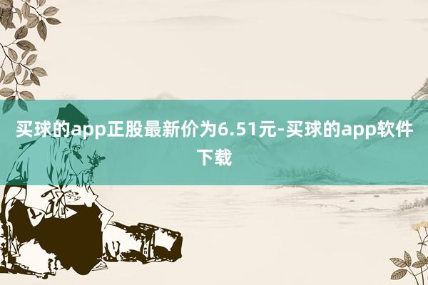 买球的app正股最新价为6.51元-买球的app软件下载