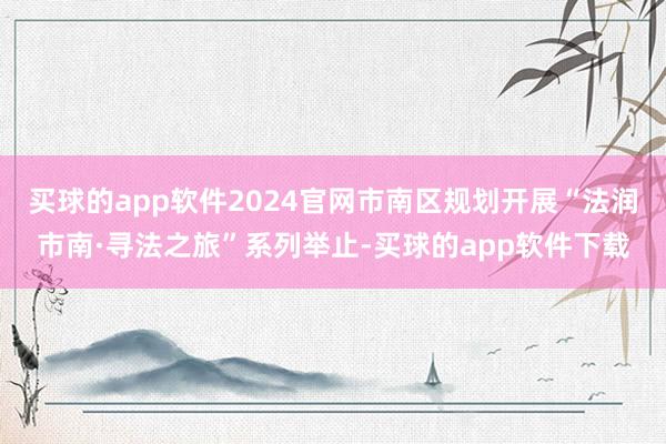 买球的app软件2024官网市南区规划开展“法润市南·寻法之旅”系列举止-买球的app软件下载