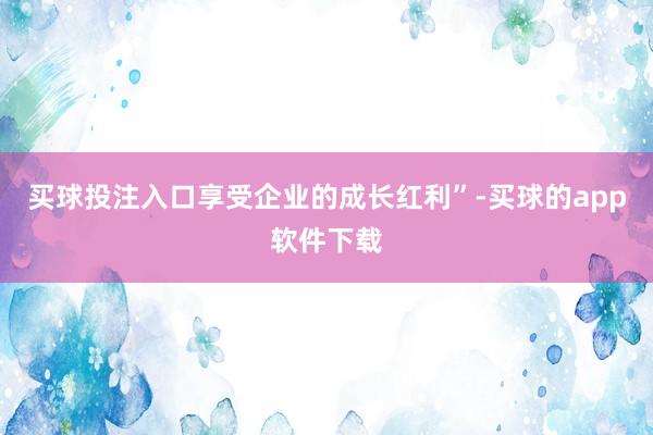 买球投注入口享受企业的成长红利”-买球的app软件下载