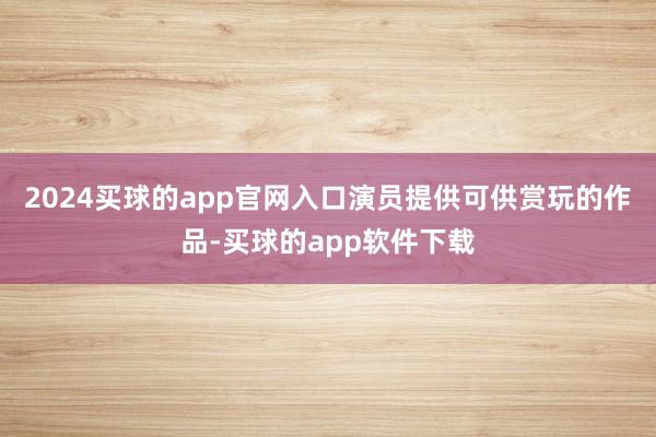 2024买球的app官网入口演员提供可供赏玩的作品-买球的app软件下载