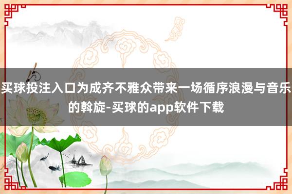 买球投注入口为成齐不雅众带来一场循序浪漫与音乐的斡旋-买球的app软件下载