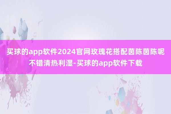 买球的app软件2024官网玫瑰花搭配茵陈茵陈呢不错清热利湿-买球的app软件下载