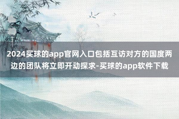 2024买球的app官网入口包括互访对方的国度两边的团队将立即开动探求-买球的app软件下载
