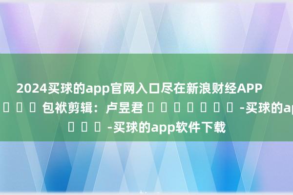 2024买球的app官网入口尽在新浪财经APP            						包袱剪辑：卢昱君 							-买球的app软件下载