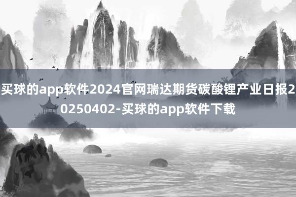 买球的app软件2024官网瑞达期货碳酸锂产业日报20250402-买球的app软件下载