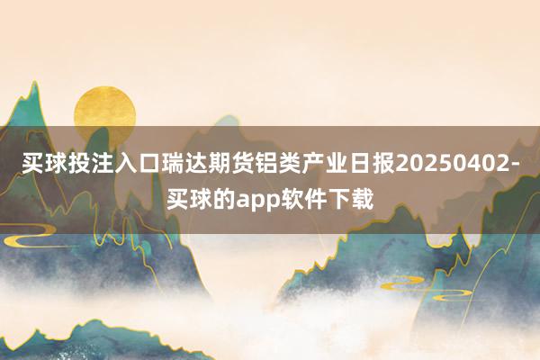 买球投注入口瑞达期货铝类产业日报20250402-买球的app软件下载