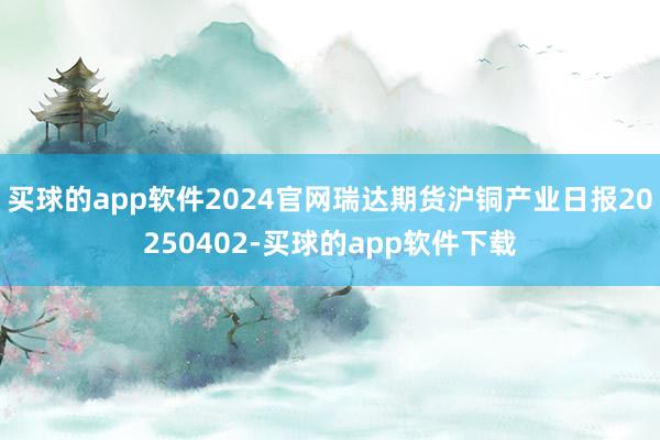 买球的app软件2024官网瑞达期货沪铜产业日报20250402-买球的app软件下载