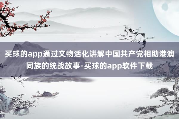 买球的app通过文物活化讲解中国共产党相助港澳同族的统战故事-买球的app软件下载