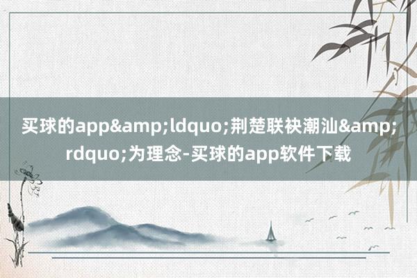 买球的app&ldquo;荆楚联袂潮汕&rdquo;为理念-买球的app软件下载