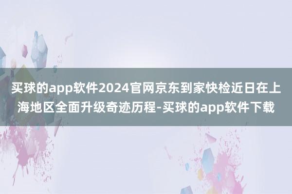 买球的app软件2024官网京东到家快检近日在上海地区全面升级奇迹历程-买球的app软件下载