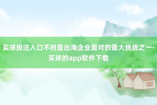 买球投注入口不时是出海企业面对的最大挑战之一-买球的app软件下载