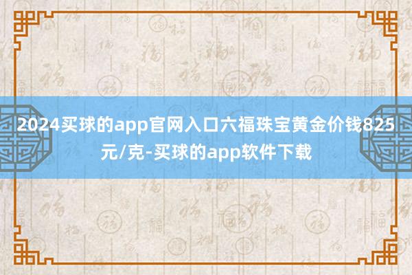 2024买球的app官网入口六福珠宝黄金价钱825元/克-买球的app软件下载
