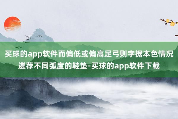 买球的app软件而偏低或偏高足弓则字据本色情况遴荐不同弧度的鞋垫-买球的app软件下载
