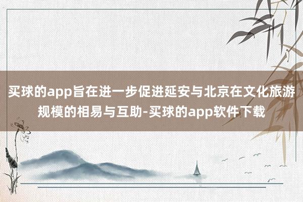 买球的app旨在进一步促进延安与北京在文化旅游规模的相易与互助-买球的app软件下载
