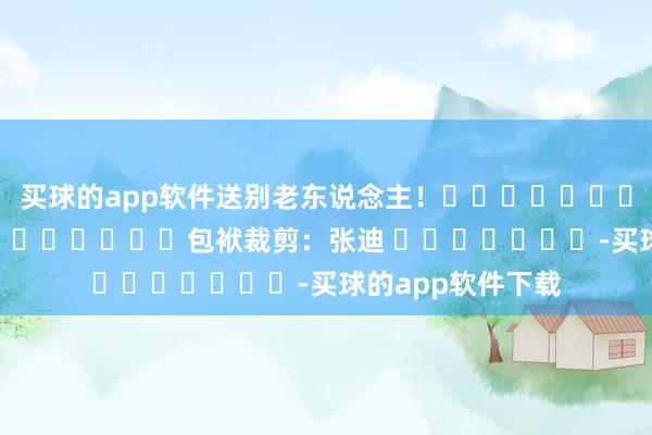 买球的app软件送别老东说念主！												  								包袱裁剪：张迪 							-买球的app软件下载