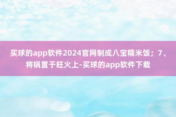 买球的app软件2024官网制成八宝糯米饭；7、将锅置于旺火上-买球的app软件下载