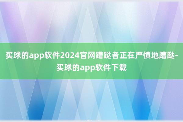 买球的app软件2024官网蹧跶者正在严慎地蹧跶-买球的app软件下载