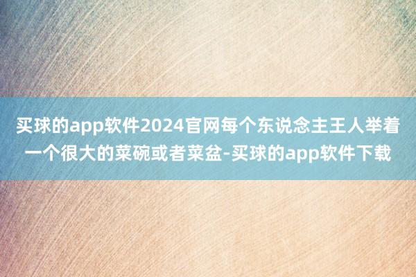 买球的app软件2024官网每个东说念主王人举着一个很大的菜碗或者菜盆-买球的app软件下载