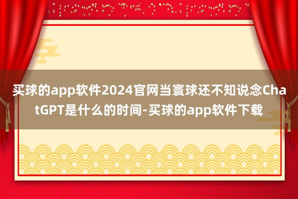买球的app软件2024官网当寰球还不知说念ChatGPT是什么的时间-买球的app软件下载