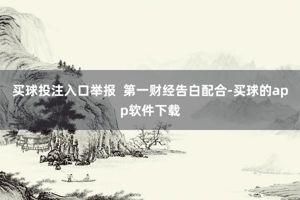 买球投注入口举报  第一财经告白配合-买球的app软件下载