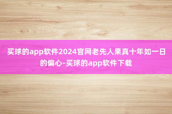 买球的app软件2024官网老先人果真十年如一日的偏心-买球的app软件下载