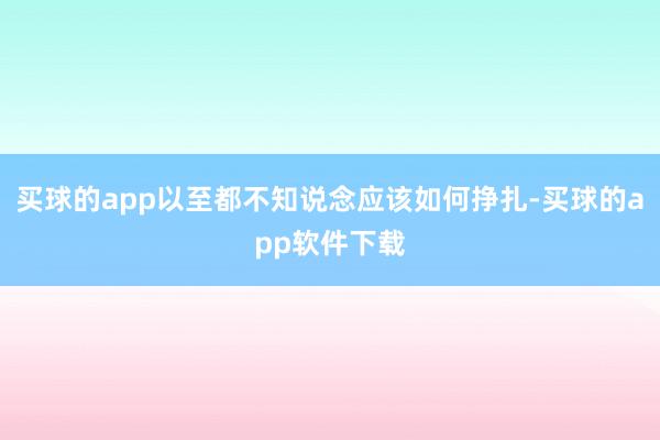 买球的app以至都不知说念应该如何挣扎-买球的app软件下载