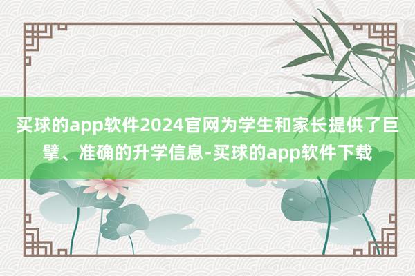 买球的app软件2024官网为学生和家长提供了巨擘、准确的升学信息-买球的app软件下载