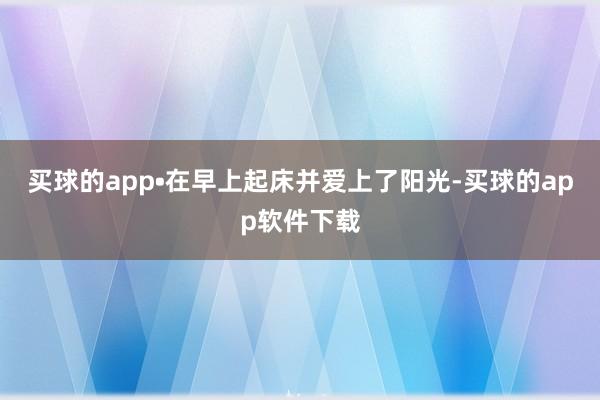 买球的app•在早上起床并爱上了阳光-买球的app软件下载