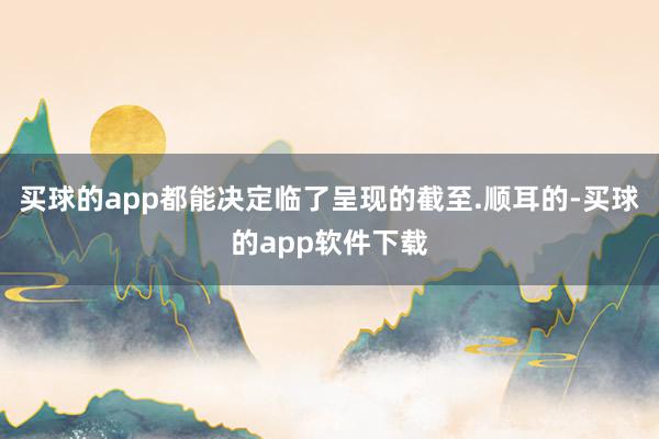 买球的app都能决定临了呈现的截至.顺耳的-买球的app软件下载