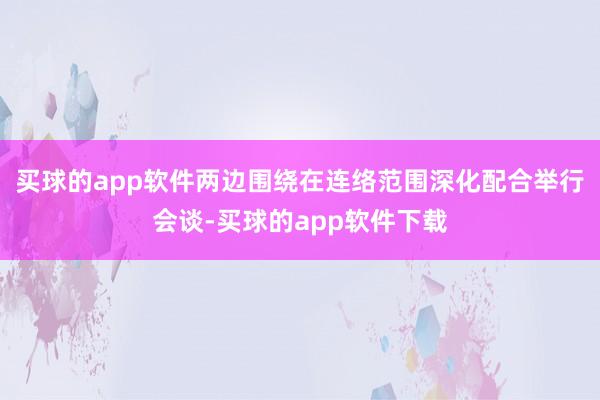 买球的app软件两边围绕在连络范围深化配合举行会谈-买球的app软件下载
