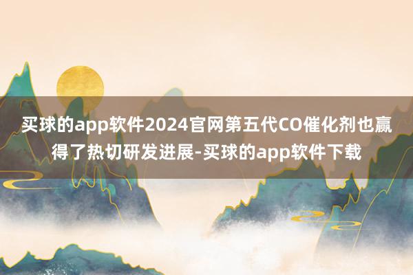 买球的app软件2024官网第五代CO催化剂也赢得了热切研发进展-买球的app软件下载