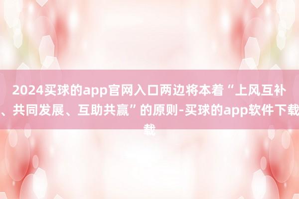 2024买球的app官网入口两边将本着“上风互补、共同发展、互助共赢”的原则-买球的app软件下载
