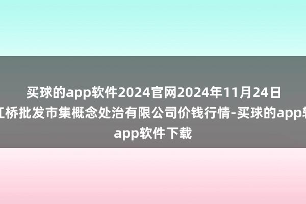 买球的app软件2024官网2024年11月24日上海市江桥批发市集概念处治有限公司价钱行情-买球的app软件下载